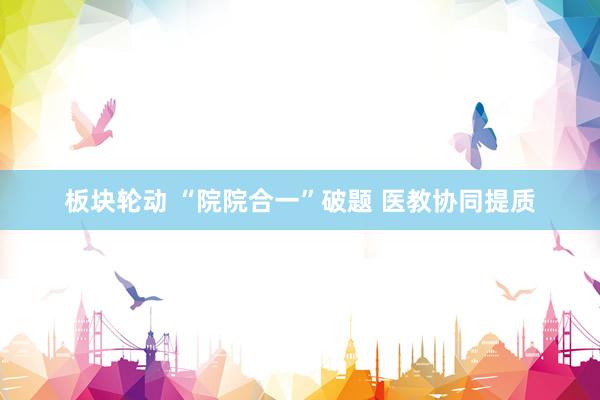 板块轮动 “院院合一”破题 医教协同提质