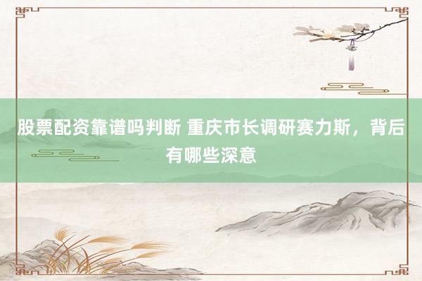 股票配资靠谱吗判断 重庆市长调研赛力斯，背后有哪些深意
