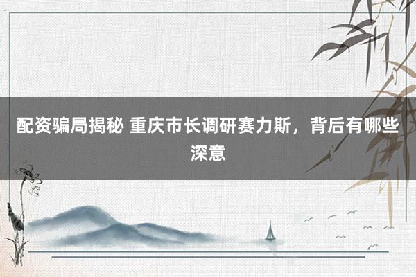 配资骗局揭秘 重庆市长调研赛力斯，背后有哪些深意