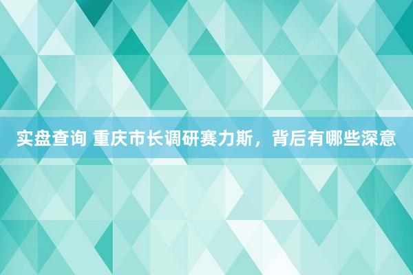 实盘查询 重庆市长调研赛力斯，背后有哪些深意