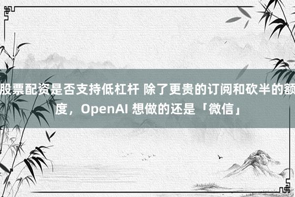 股票配资是否支持低杠杆 除了更贵的订阅和砍半的额度，OpenAI 想做的还是「微信」