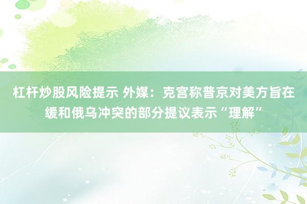 杠杆炒股风险提示 外媒：克宫称普京对美方旨在缓和俄乌冲突的部分提议表示“理解”