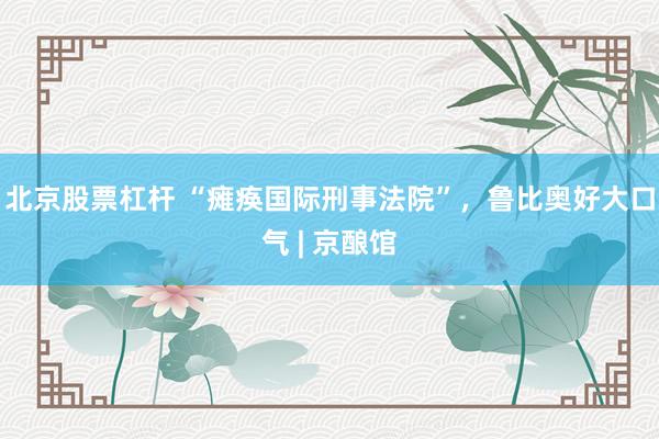 北京股票杠杆 “瘫痪国际刑事法院”，鲁比奥好大口气 | 京酿馆