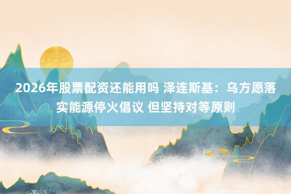2026年股票配资还能用吗 泽连斯基:乌方愿落实能源停火倡议 但坚持对等原则