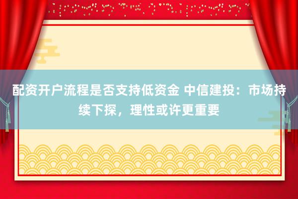 配资开户流程是否支持低资金 中信建投：市场持续下探，理性或许更重要