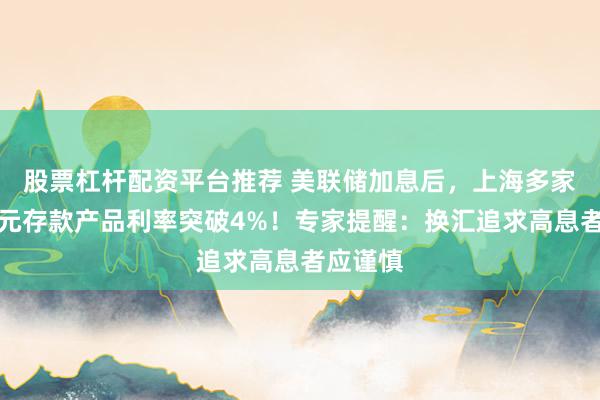 股票杠杆配资平台推荐 美联储加息后，上海多家银行美元存款产品利率突破4%！专家提醒：换汇追求高息者应谨慎