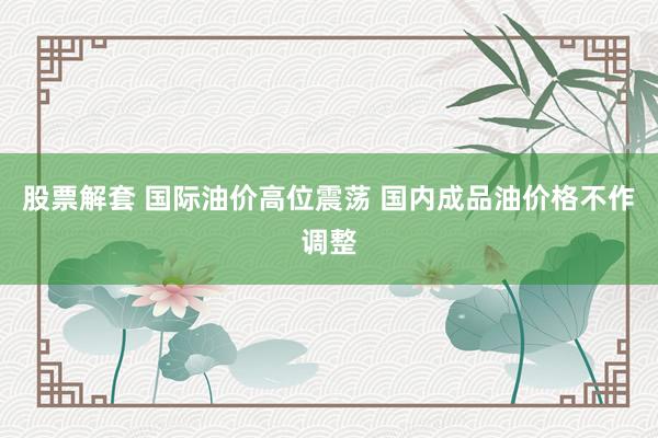 股票解套 国际油价高位震荡 国内成品油价格不作调整