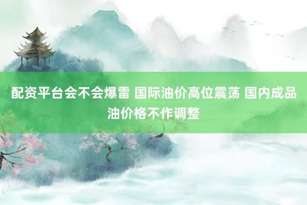 配资平台会不会爆雷 国际油价高位震荡 国内成品油价格不作调整
