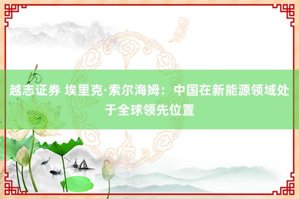 越志证券 埃里克·索尔海姆：中国在新能源领域处于全球领先位置
