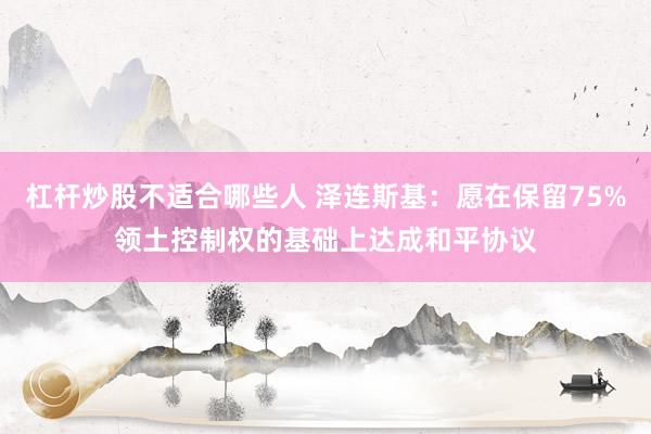 杠杆炒股不适合哪些人 泽连斯基：愿在保留75%领土控制权的基础上达成和平协议