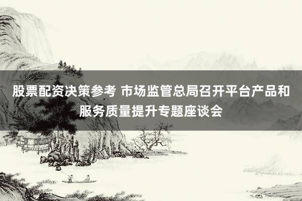 股票配资决策参考 市场监管总局召开平台产品和服务质量提升专题座谈会