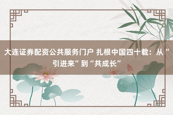 大连证券配资公共服务门户 扎根中国四十载：从“引进来”到“共成长”