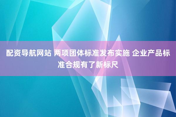 配资导航网站 两项团体标准发布实施 企业产品标准合规有了新标尺