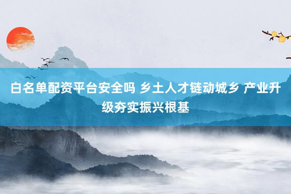 白名单配资平台安全吗 乡土人才链动城乡 产业升级夯实振兴根基