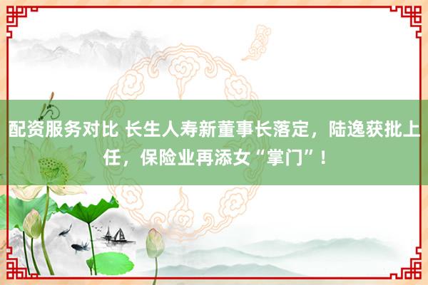配资服务对比 长生人寿新董事长落定，陆逸获批上任，保险业再添女“掌门”！