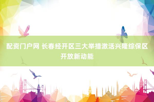 配资门户网 长春经开区三大举措激活兴隆综保区开放新动能
