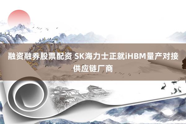融资融券股票配资 SK海力士正就iHBM量产对接供应链厂商