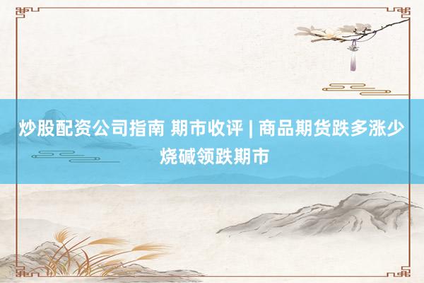 炒股配资公司指南 期市收评 | 商品期货跌多涨少 烧碱领跌期市