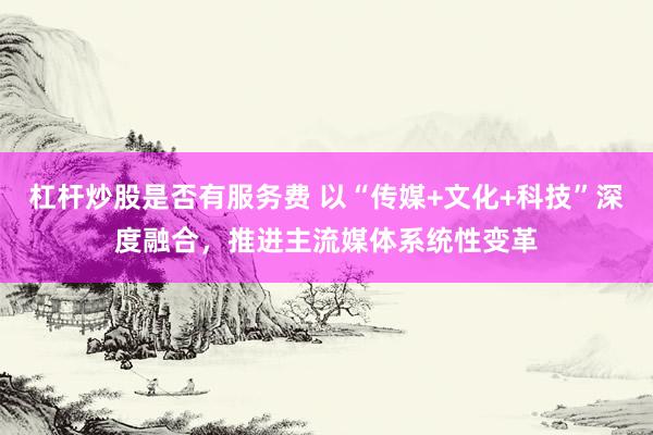 杠杆炒股是否有服务费 以“传媒+文化+科技”深度融合，推进主流媒体系统性变革