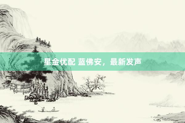 星金优配 蓝佛安，最新发声