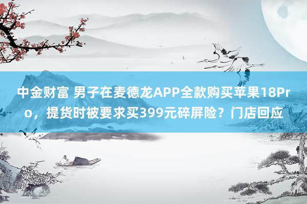 中金财富 男子在麦德龙APP全款购买苹果18Pro,提货时被要求买399元碎屏险?门店回应