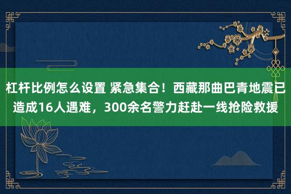 杠杆比例怎么设置 紧急集合！西藏那曲巴青地震已造成16人遇难，300余名警力赶赴一线抢险救援